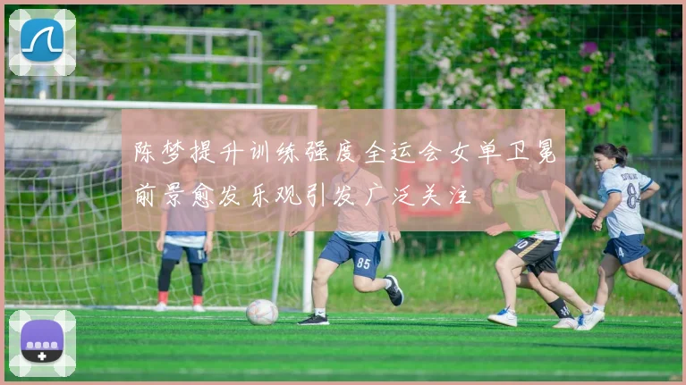 陈梦提升训练强度全运会女单卫冕前景愈发乐观引发广泛关注