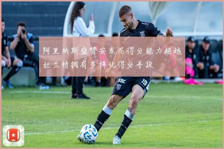 阿里纳斯盛赞安东尼得分能力超越杜兰特拥有多样化得分手段
