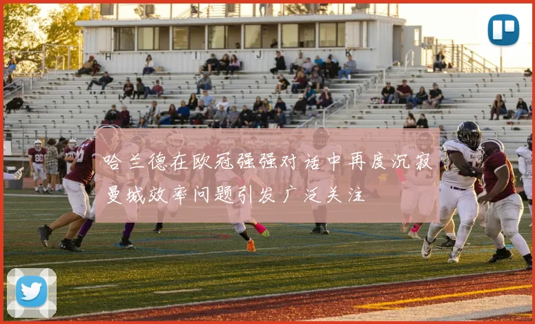 哈兰德在欧冠强强对话中再度沉寂曼城效率问题引发广泛关注